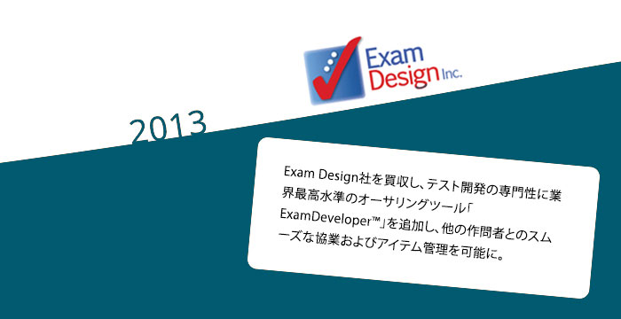 2013: Exam Design社を買収し、テスト開発の専門性に業界最高水準のオーサリングツール「ExamDeveloper™」を追加し、他の作問者とのスムーズな協業およびアイテム管理を可能に。