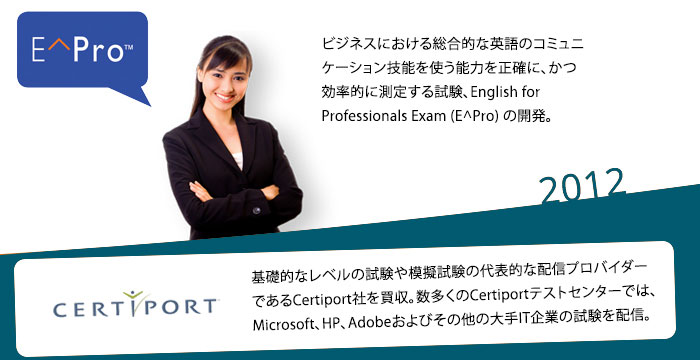 2012: ビジネスにおける総合的な英語のコミュニケーション技能を使う能力を正確に、かつ効率的に測定する試験、English for Professionals Exam (E^Pro) の開発。基礎的なレベルの試験や模擬試験の代表的な配信プロバイダーであるCertiport社を買収。数多くのCertiportテストセンターでは、Microsoft、HP、Adobeおよびその他の大手IT企業の試験を配信。